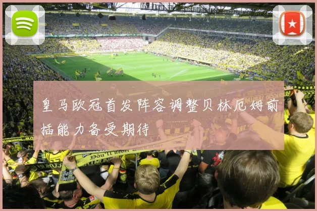 皇马欧冠首发阵容调整贝林厄姆前插能力备受期待