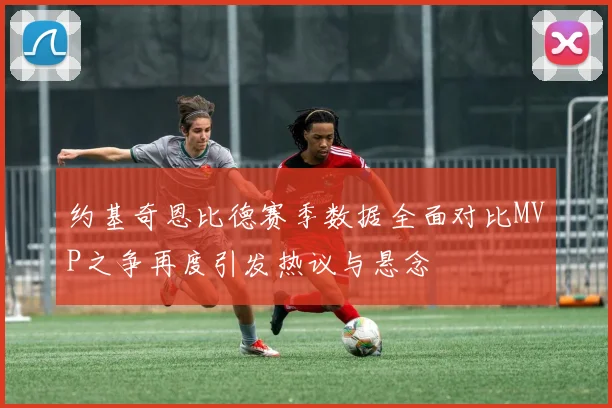 约基奇恩比德赛季数据全面对比MVP之争再度引发热议与悬念