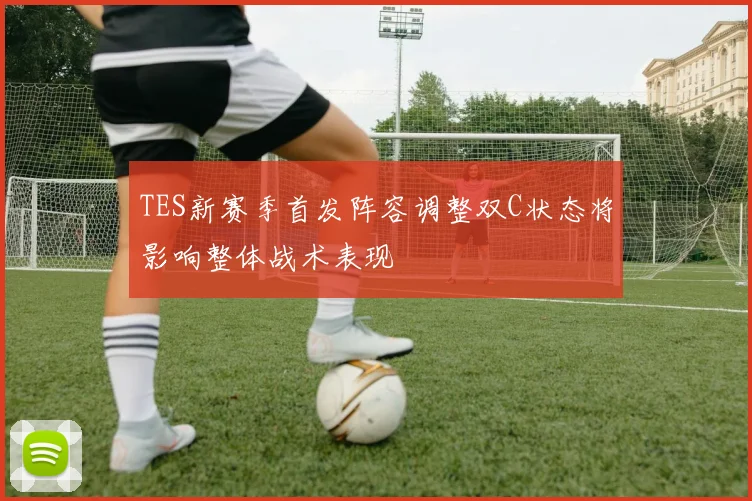 TES新赛季首发阵容调整双C状态将影响整体战术表现