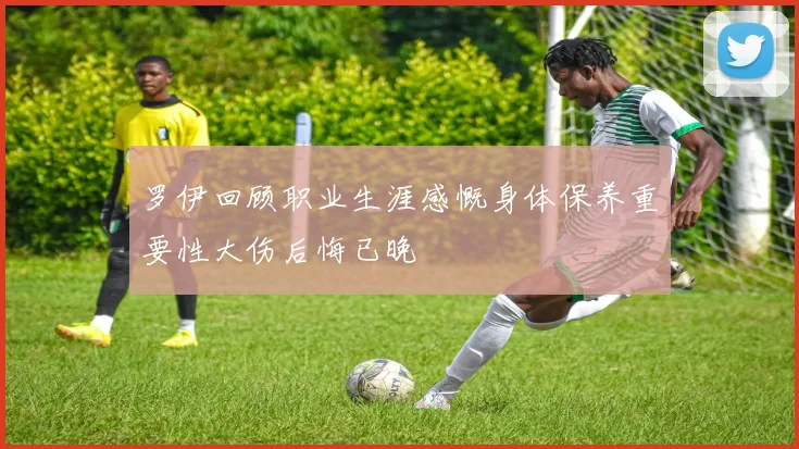 罗伊回顾职业生涯感慨身体保养重要性大伤后悔已晚
