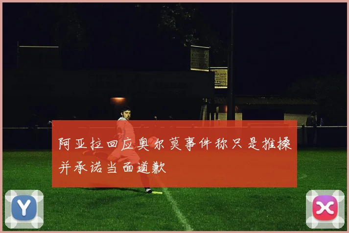 阿亚拉回应奥尔莫事件称只是推搡并承诺当面道歉