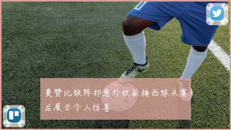 曼赞比缺阵却意外收获梅西球衣赛后展示令人惊喜