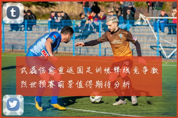 武磊伤愈重返国足训练锋线竞争激烈世预赛前景值得期待分析