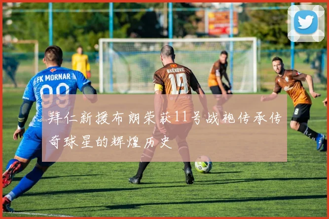 拜仁新援布朗荣获11号战袍传承传奇球星的辉煌历史