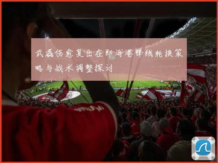武磊伤愈复出在即海港锋线轮换策略与战术调整探讨