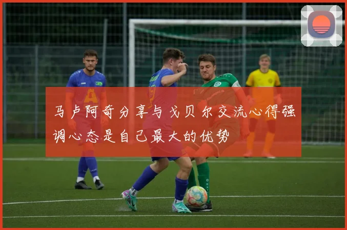 马卢阿奇分享与戈贝尔交流心得强调心态是自己最大的优势